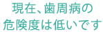 現在、歯周病の危険度は低いです